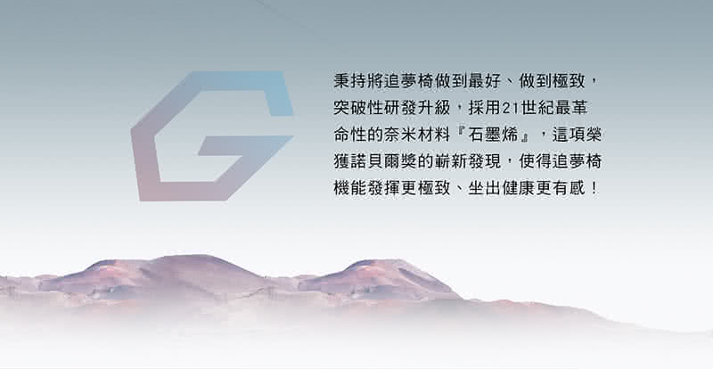 秉持將追夢椅做到最好、做到極致, 突破性研發升級,採用21世紀最革 命性的奈米材料石墨烯,這項榮 獲諾貝爾獎的嶄新發現,使得追夢椅 機能發揮更極致、坐出健康更有感