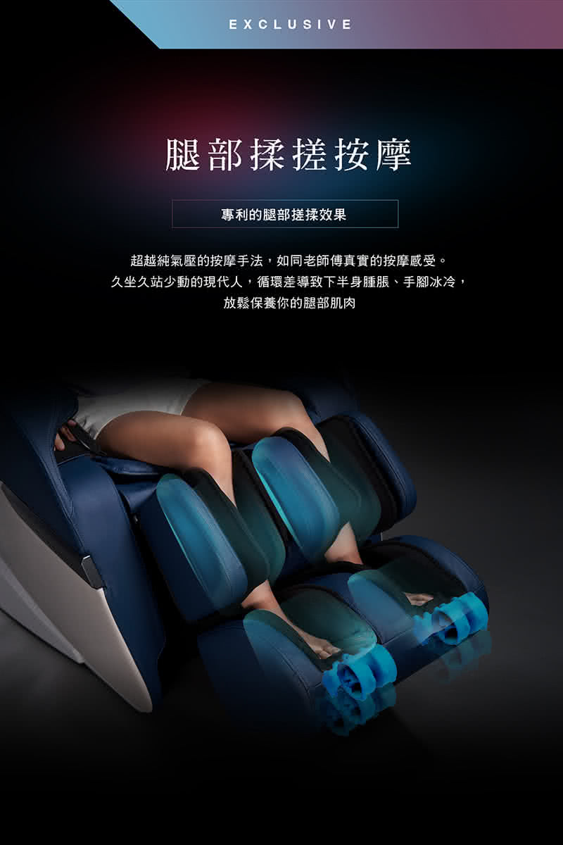 腿部揉搓按摩 專利的腿部搓揉效果 超越純氣壓的按摩手法,如同老師傅真實的按摩感受。 久坐久站少動的現代人,循環差導致下半身腫脹、手腳冰冷, 放鬆保養你的腿部肌肉