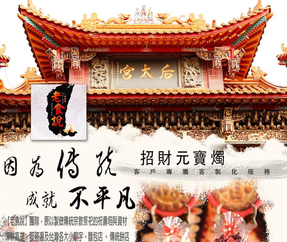 因为传说招財元寶燭 成就不平凡 老食說團隊,原以製做傳統宗教祭祀的祝壽塔與資材 深耕高雄,服務遍及台灣各大小廟宇、麵包店、 傳統餅店 專屬客製化 服 務 