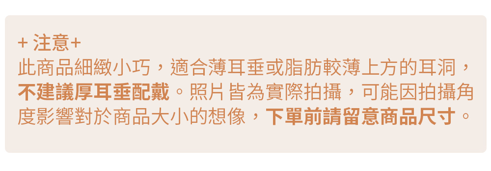 注意 此商品細緻小巧,適合薄耳垂或脂肪較薄上方的耳洞, 不建議厚耳垂配戴。照片皆為實際拍攝,可能因拍攝角 度影響對於商品大小的想像,下單前請留意商品尺寸。 