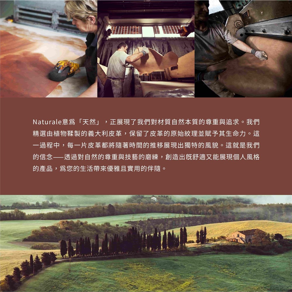 Naturale意爲天然 正展現了我們對材質自然本質的尊重與追求。 我們 精選由植物鞣製的義大利皮革,保留了皮革的原始紋理並賦予其生命力。這 一過程中,每一片皮革都將隨著時間的推移展現出獨特的風貌。這就是我們 的信念透過對自然的尊重與技藝的磨練,創造出既舒適又能展現個人風格 的產品,爲您的生活帶來優雅且實用的伴隨。 