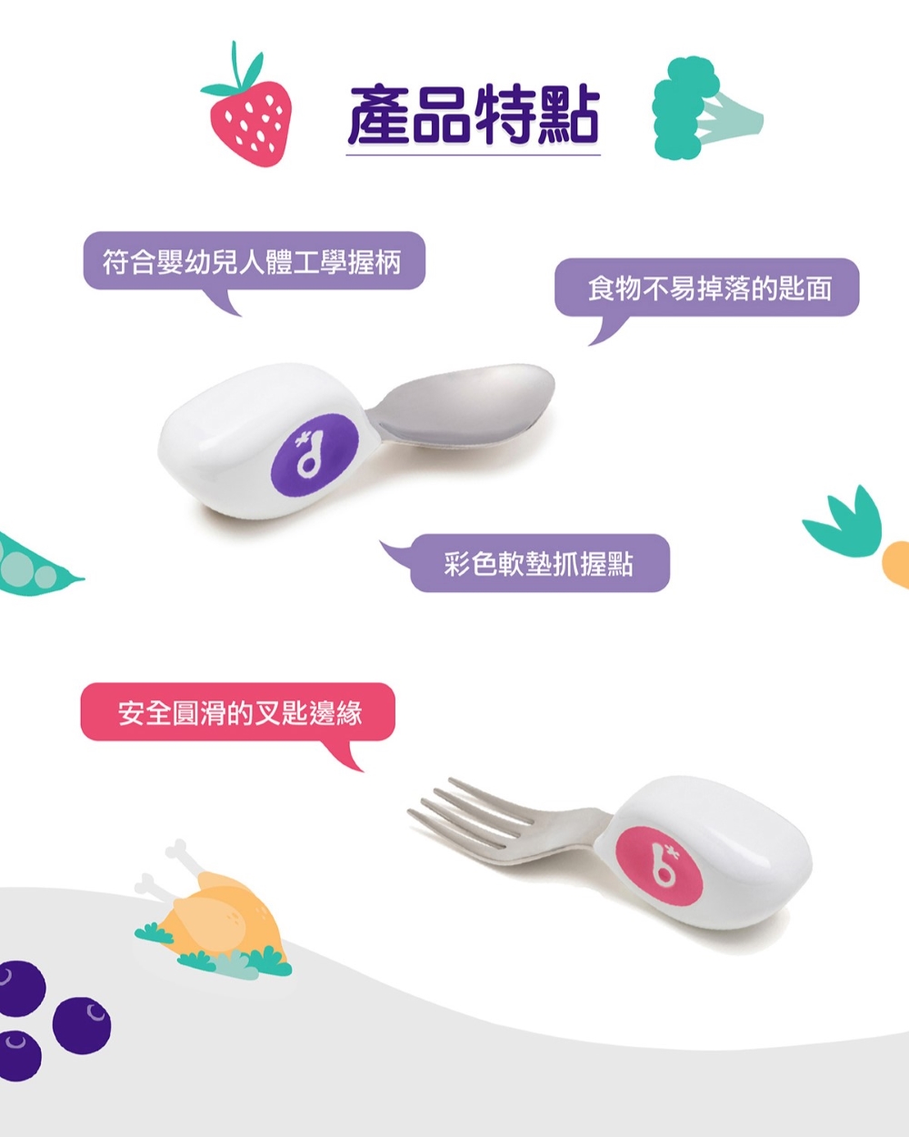 產品特點 符合嬰幼兒人體工學握柄 安全圓滑的叉匙邊緣 食物不易掉落的匙面 彩色軟墊抓握點 
