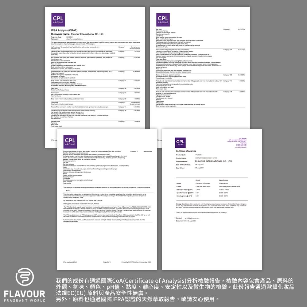 我們的成份有通過國際CoACertificate of Analysis分析檢驗報告,檢驗內容包含產品、原料的 外觀、氣味、顏色、pH值、黏度、離心度、安定性以及微生物的檢驗,此份報告通過歐盟化妝品 法規ECEU 原料與產品安全性無虞。 另外,原料也通過國際IFRA認證的天然萃取報告,敬請安心使用。 