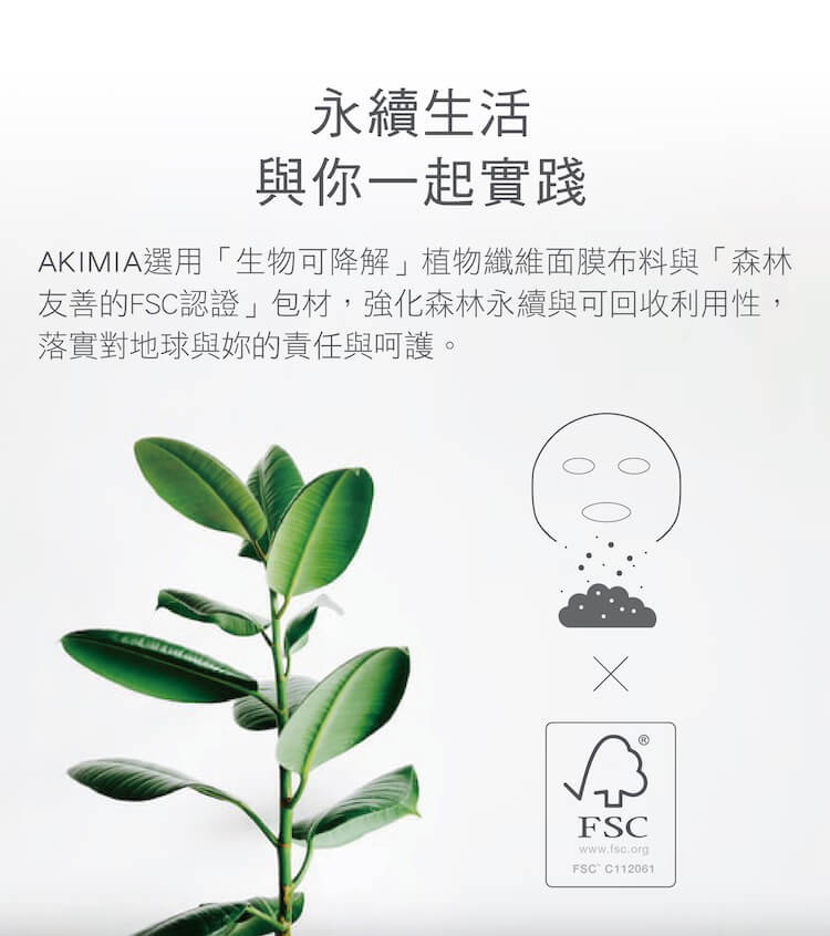 永續生活 與你一起實踐 AKIMIA選用生物可降解植物纖維面膜布料與森林 友善的FSC認證包材,強化森林永續與可回收利用性, 落實對地球與妳的責任與呵護。 