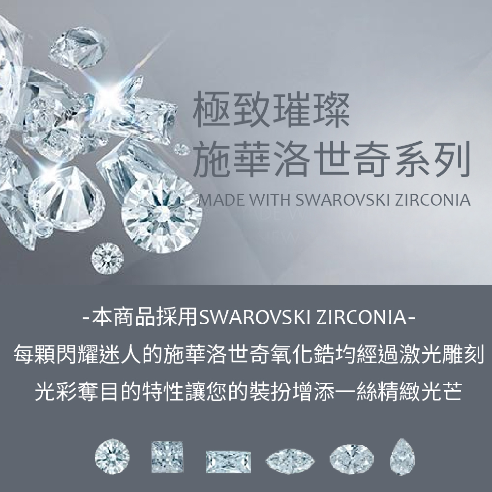 極致璀璨 施華洛世奇系列 本商品採用SWAROVSKI ZIRCONIA 每顆閃耀迷人的施華洛世奇氧化錯均經過激光雕刻 光彩奪目的特性讓您的裝扮增添一絲精緻光芒 