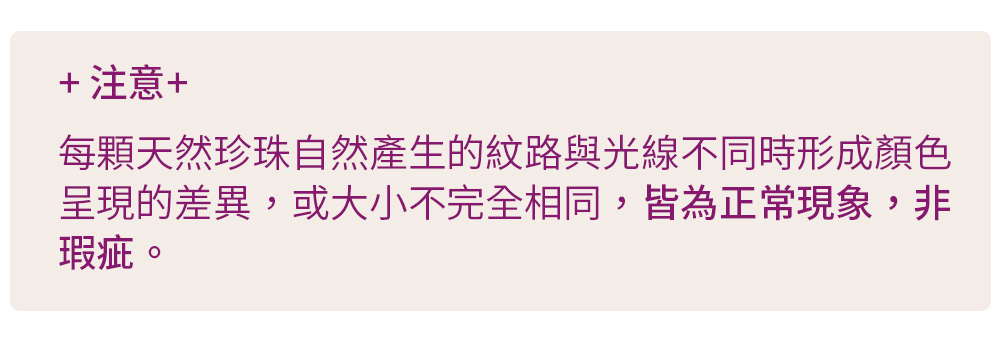 注意 每顆天然珍珠自然產生的紋路與光線不同時形成顏色 呈現的差異,或大小不完全相同,皆為正常現象,非 瑕疵。 
