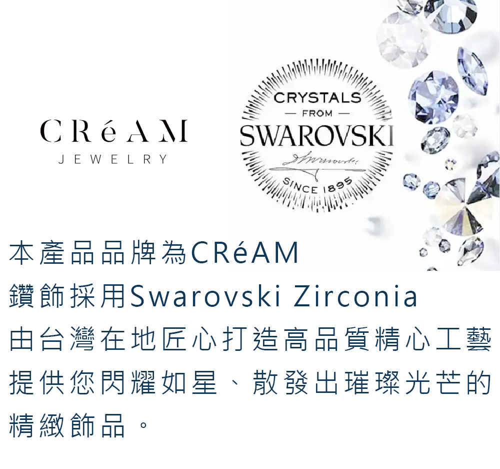 本產品品牌為CRAM 鑽飾採用Swarovski Zirconia 由台灣在地匠心打造高品質精心工藝 提供您閃耀如星、散發出璀璨光芒的 精緻飾品 