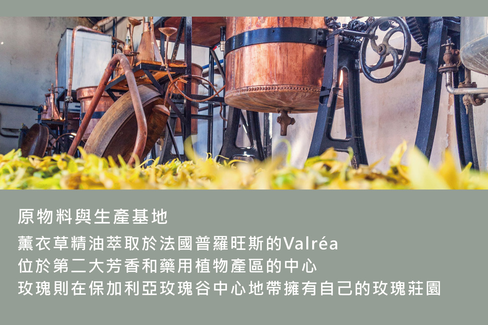 原物料與生產基地 薰衣草精油萃取於法國普羅旺斯的Valra 位於第二大芳香和藥用植物產區的中心 玫瑰則在保加利亞玫瑰谷中心地帶擁有自己的玫瑰莊園 