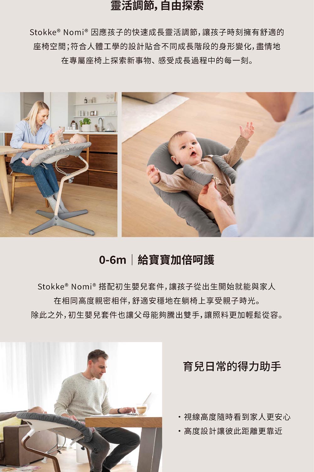 靈活調節,自由探索Stokke &reg; Nomi&reg; 因應孩子的快速成長靈活調節,讓孩子時刻擁有舒適的座椅空間;符合人體工學的設計貼合不同成長階段的身形變化,盡情地在專屬座椅上探索新事物、感受成長過程中的每一刻。0-6m  給寶寶加倍呵護Stokke &reg; Nomi&reg; 搭配初生嬰兒套件,讓孩子從出生開始就能與家人在相同高度親密相伴,舒適安穩地在躺椅上享受親子時光。除此之外,初生嬰兒套件也讓父母能夠騰出雙手,讓照料更加輕鬆從容。育兒日常的得力助手視線高度隨時看到家人更安心高度設計讓彼此距離更靠近