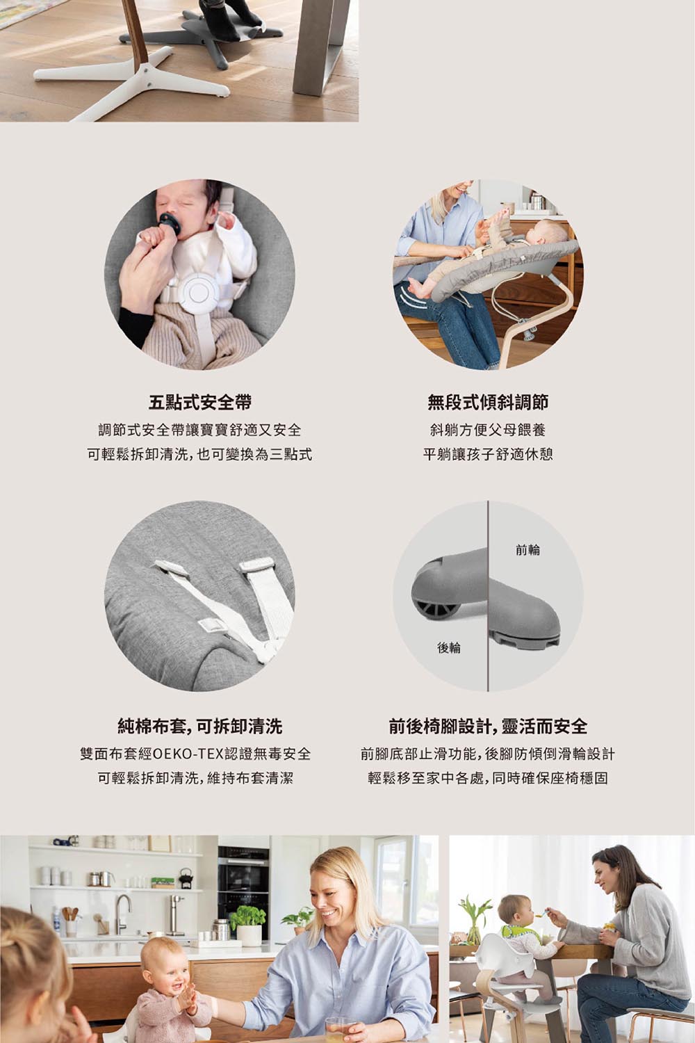 五點式安全帶調節式安全帶讓寶寶舒適又安全可輕鬆拆卸清洗,也可變換為三點式無段式傾斜調節斜躺方便父母餵養平躺讓孩子舒適休憩後輪前輪純棉布套,可拆卸清洗雙面布套經OEKO-TEX認證無毒安全可輕鬆拆卸清洗,維持布套清潔前後椅腳設計,靈活而安全前腳底部止滑功能,後腳防傾倒滑輪設計輕鬆移至家中各處,同時確保座椅穩固
