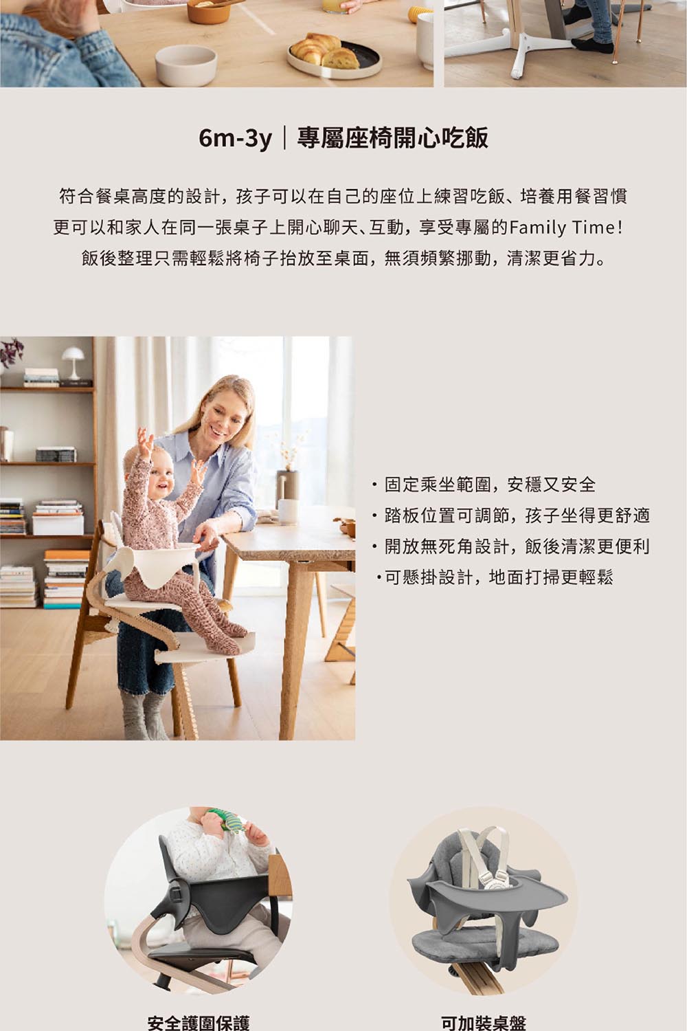 6m-3y|專屬座椅開心吃飯符合餐桌高度的設計,孩子可以在自己的座位上練習吃飯、培養用餐習慣更可以和家人在同一張桌子上開心聊天、互動,享受專屬的Family Time!飯後整理只需輕鬆將椅子抬放至桌面,無須頻繁挪動,清潔更省力。固定乘坐範圍,安穩又安全&middot;踏板位置可調節,孩子坐得更舒適開放無死角設計,飯後清潔更便利可懸掛設計,地面打掃更輕鬆安全護圍保護可加裝桌盤