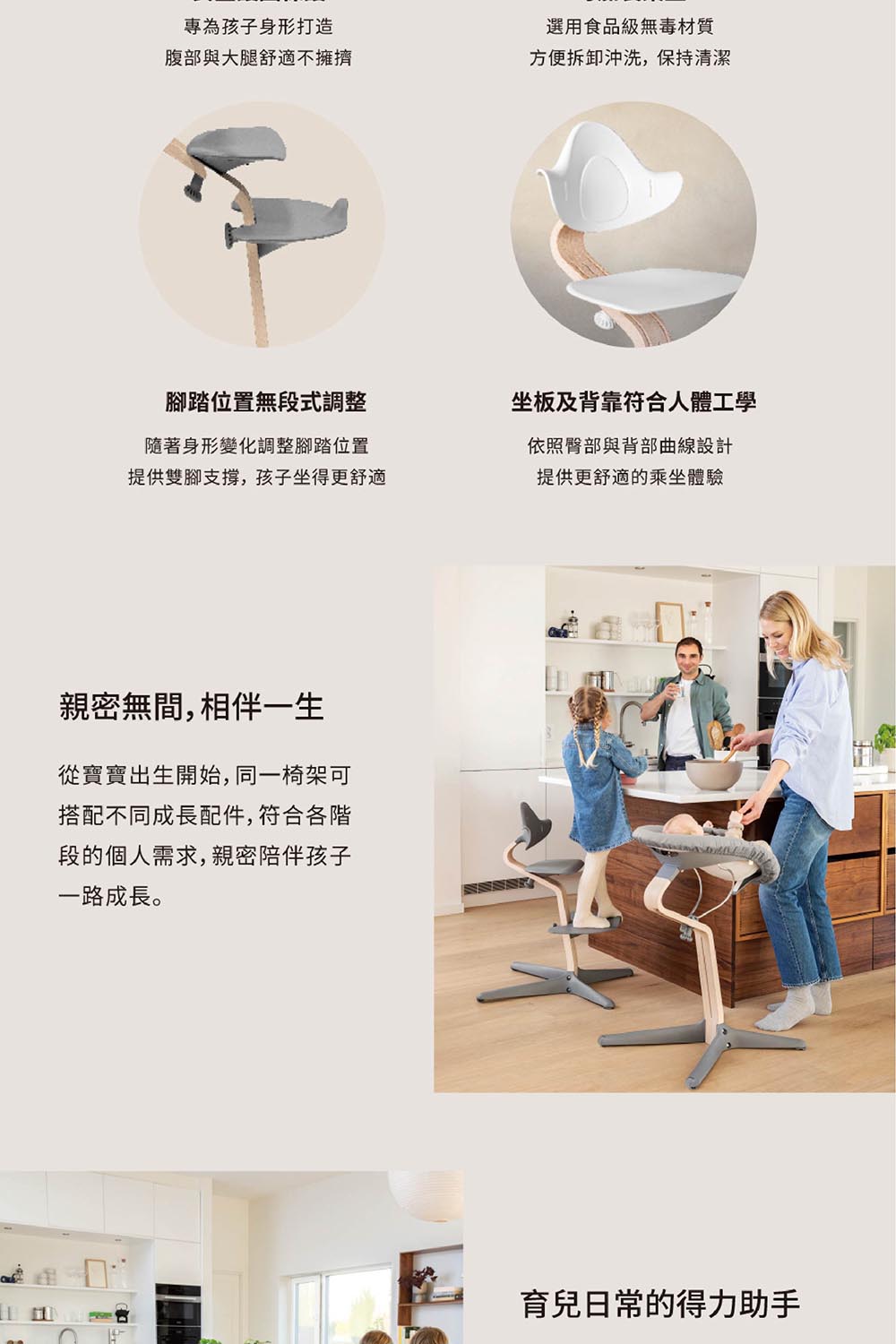 專為孩子身形打造選用食品級無毒材質腹部與大腿舒適不擁擠方便拆卸沖洗,保持清潔腳踏位置無段式調整坐板及背靠符合人體工學隨著身形變化調整腳踏位置提供雙腳支撐,孩子坐得更舒適依照臀部與背部曲線設計提供更舒適的乘坐體驗親密無間,相伴一生從寶寶出生開始,同一椅架可搭配不同成長配件,符合各階段的個人需求,親密陪伴孩子一路成長。育兒日常的得力助手