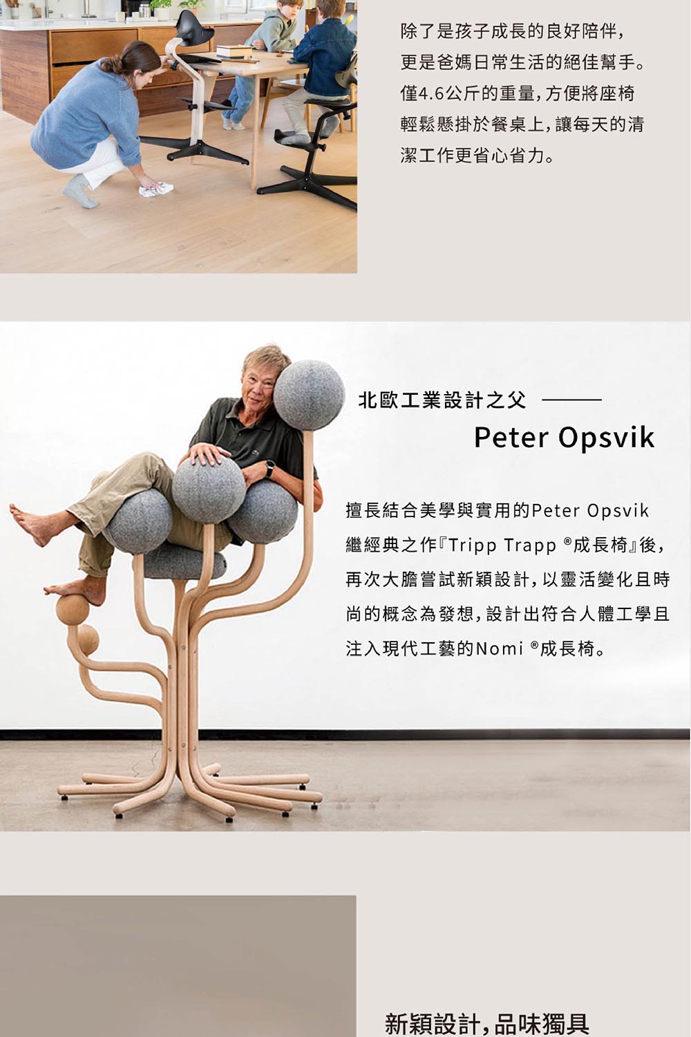除了是孩子成長的良好陪伴,更是爸媽日常生活的絕佳幫手。僅4.6公斤的重量,方便將座椅輕鬆懸掛於餐桌上,讓每天的清潔工作更省心省力。北歐工業設計之父Peter Opsvik擅長結合美學與實用的Peter Opsvik繼經典之作『Tripp Trapp 成長椅』後,再次大膽嘗試新穎設計,以靈活變化且時尚的概念為發想,設計出符合人體工學且注入現代工藝的Nomi 成長椅。新穎設計,品味獨具