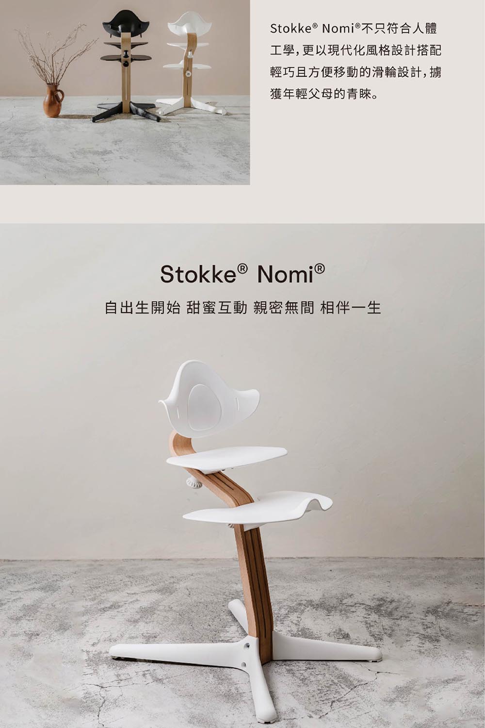 Stokke &reg; Nomi&reg;不只符合人體工學,更以現代化風格設計搭配輕巧且方便移動的滑輪設計,擄獲年輕父母的青睞。Stokke &reg; Nomi&reg;自出生開始 甜蜜互動 親密無間 相伴一生