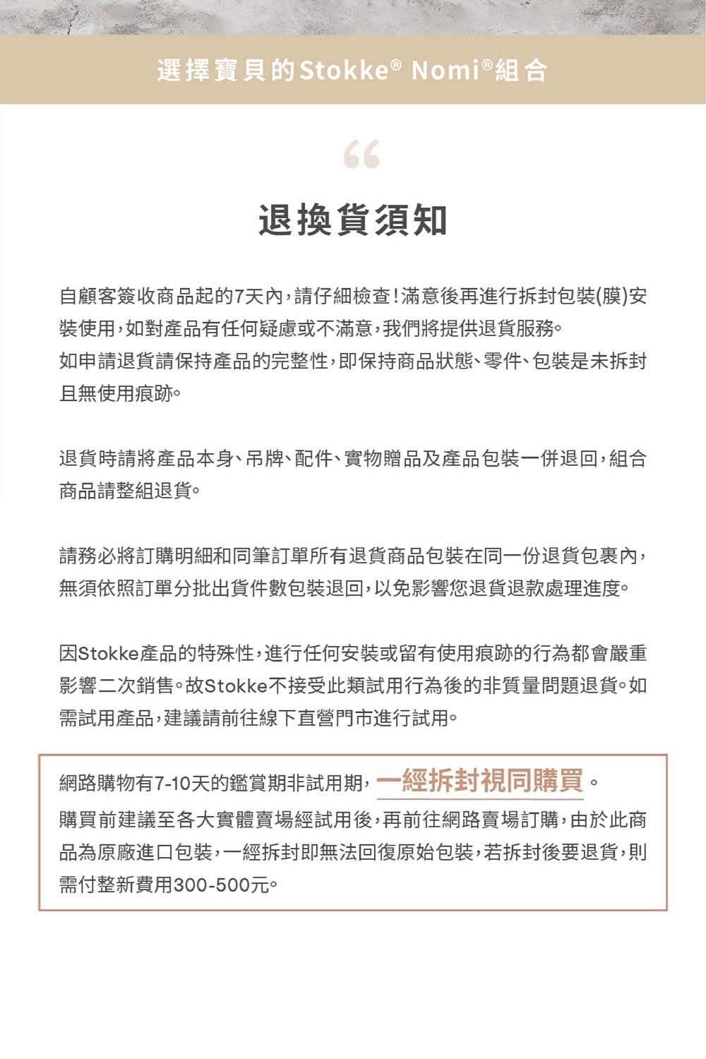 選擇寶貝的 Stokke &reg; Nomi&reg;組合66退換貨須知自顧客簽收商品起的7天內,請仔細檢查!滿意後再進行拆封包裝(膜)安裝使用,如對產品有任何疑慮或不滿意,我們將提供退貨服務。如申請退貨請保持產品的完整性,即保持商品狀態、零件、包裝是未拆封且無使用痕跡。退貨時請將產品本身、吊牌、配件、實物贈品及產品包裝一併退回,組合商品請整組退貨。請務必將訂購明細和同筆訂單所有退貨商品包裝在同一份退貨包裹內,無須依照訂單分批出貨件數包裝退回,以免影響您退貨退款處理進度。因Stokke產品的特殊性,進行任何安裝或留有使用痕跡的行為都會嚴重影響二次銷售。故Stokke不接受此類試用行為後的非質量問題退貨。如需試用產品,建議請前往線下直營門市進行試用。網路購物有7-10天的鑑賞期非試用期,一經拆封視同購買。購買前建議至各大實體賣場經試用後,再前往網路賣場訂購,由於此商品為原廠進口包裝,一經拆封即無法回復原始包裝,若拆封後要退貨,則需付整新費用300-500元。