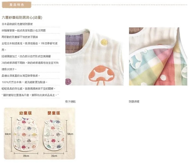 產品特色六層紗防踢背心(幼童)日本最熱銷彩色蘑菇防踢被伴隨著寶寶一起成長穿到小也沒問題再好動的孩童都不怕把被子踢掉全程日本制透氣性極佳,1年四季都可用經過預縮加工,凹凸部分自然形成空氣隔層冷的時候不,熱的時候通風性佳並且可快速吸水排汗最適合的台灣亞熱帶。100%天然日本棉,越洗越軟更加。輕輕柔柔的存在感,就像媽媽無微不至的。圖紋蘑菇位置僅為示意,實際依出貨成品為主。64cm吸汗速乾防踢保暖幼童39cm35cm158cm