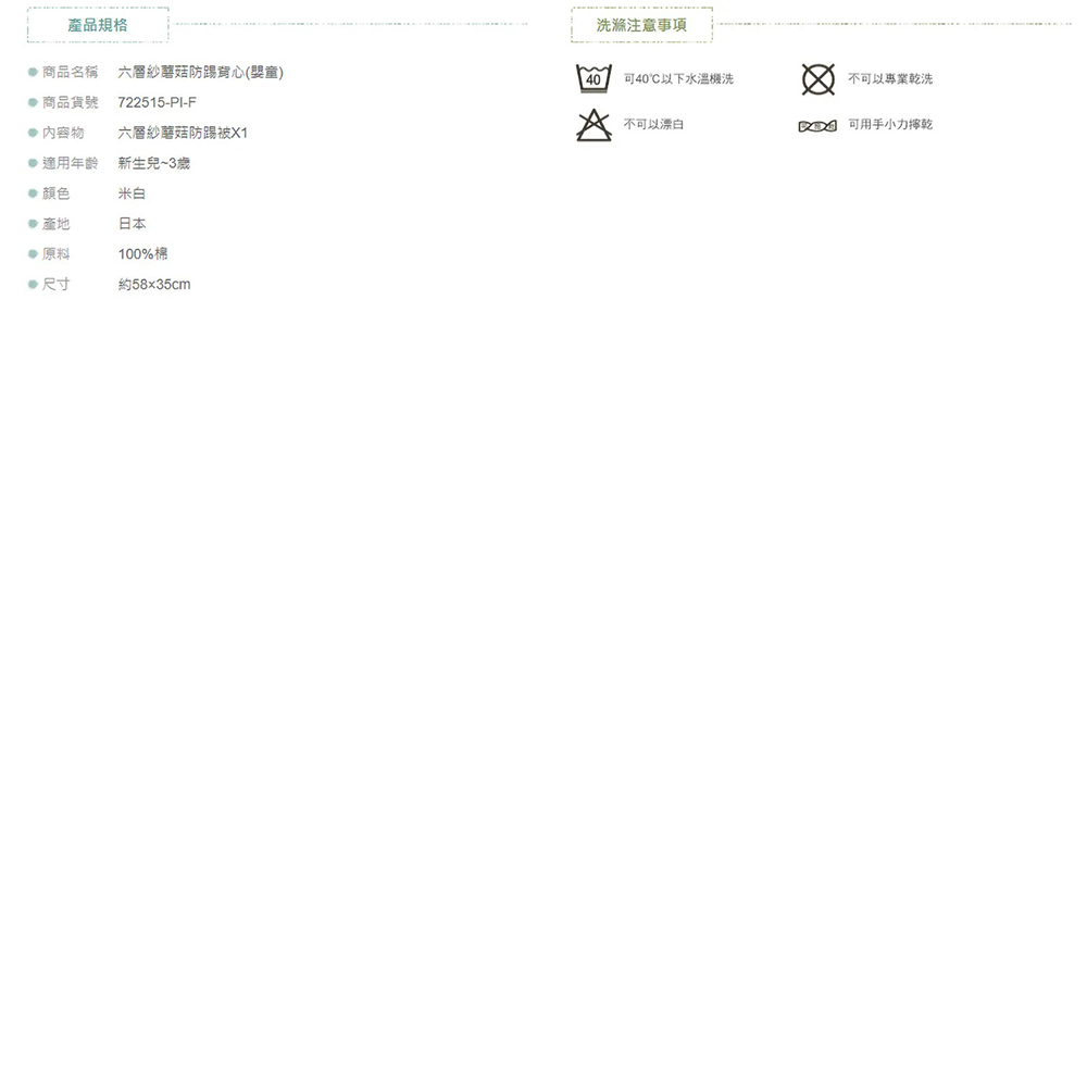 產品規格 商品名稱 六層紗防踢背心( 商品貨號722515-PI-F 內容物六層紗蘑菇防踢被 適用年齡 新生兒~3歲米白產地日本原料100% 尺寸約58x35cm洗滌事項40可40以下水溫洗不可以專業乾洗不可以漂白可用手小力乾
