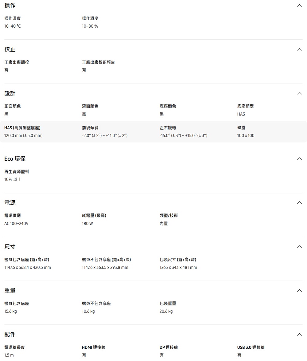 操作操作溫度10-40 操作濕度10-80%校正工廠出廠調校工廠出廠校正報告設計正面顏色背面颜色底座顏色黑黑黑HAS 高度調整底座前後傾斜左右旋轉10.0 mm 5.0 mm-.0 2 11.0 2)Eco 環保再生資源塑料10%以上電源電源供應耗電量(最高)AC100~240V尺寸180 W機身包含底座(高深)1147.6 568.4 420.5 mm機身不包含底座(寬x高x深)1147.6 x 63.5 x 293.8 mm重量機身包含底座機身不包含底座15.6 kg10.6 kg p配件電源線長度1.5m底座類型HAS-15.0 ( 3) 15.0 (± 3)壁掛100x100類型/技術內置包装尺寸(寬x高x深)1265 x 343 x 481 mm包裝重量20.6 USB 3.0 連接線HDMI 連接線DP連接線有