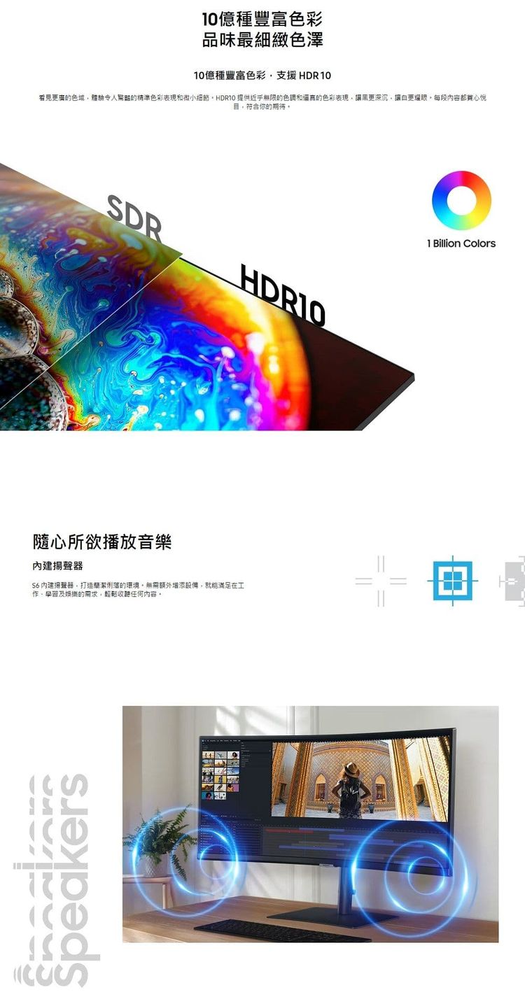 種豐富色彩品味最細緻色澤10億種豐富色彩支援HDR10看見更廣色域體驗的精準色彩表現和微小細節 提供近乎無限的色調和的色彩表現讓黑更深沉讓更耀眼每段內容都心悅目,符合你的期待,DR隨心所欲播放音樂內建揚聲器 內建揚聲器,打造簡潔俐落的環境無需額外增添設備,就能滿足在工及娛樂的需求,收聽任何內容。S01 Billion Colors