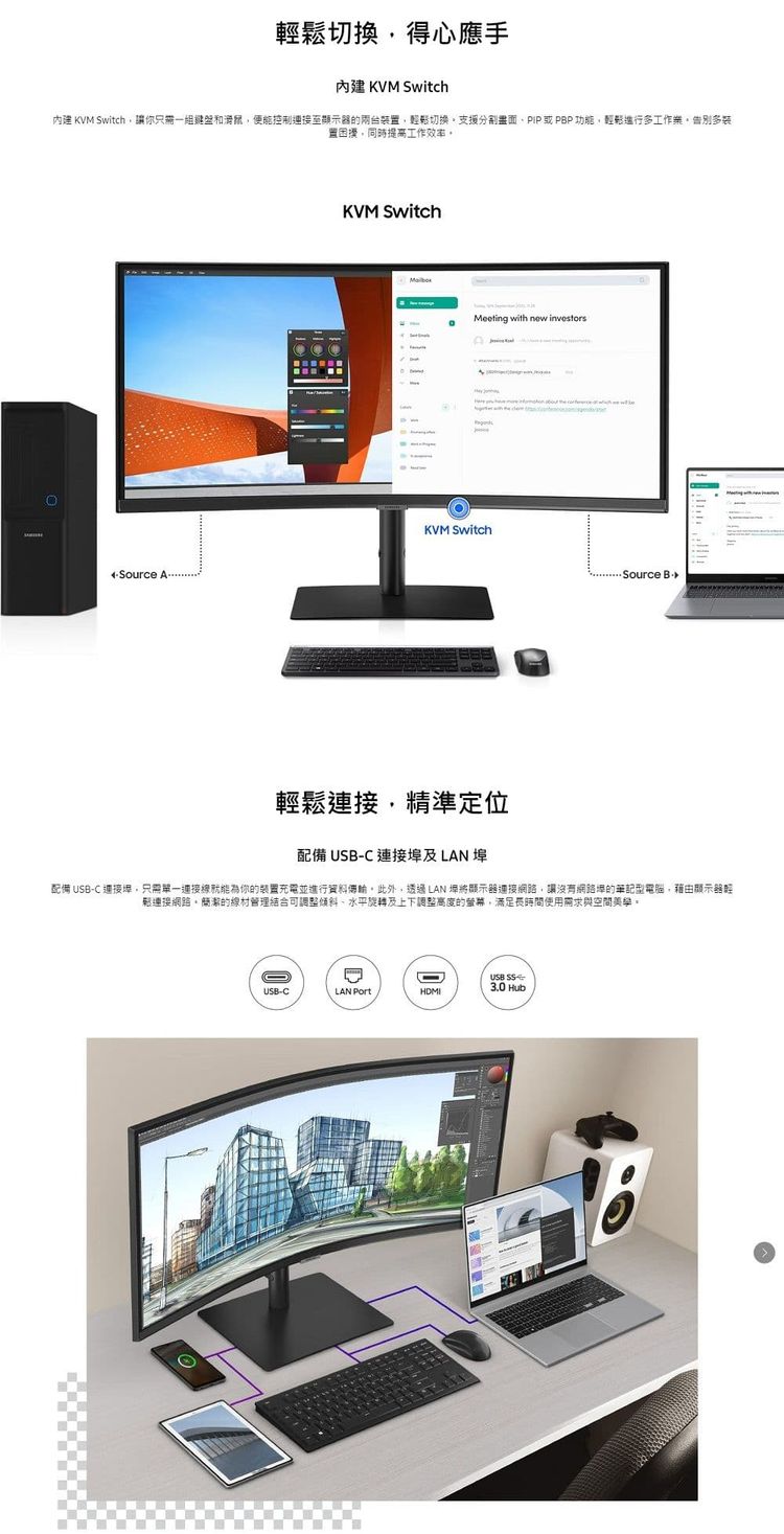 切換得心應手內建 KVM Switch內建 KVM Switch讓你只需一組鍵盤和便能控制的兩台鬆切換分割畫面或PBP 功能輕鬆多工作多裝困擾同時提高工作 KVM SwitchKVM SwitchMeeting with new investorsSource 輕鬆精準定位配備 USB-C連接及LAN 埠配備 USB-C 連接埠只需單一連接就能為你的裝置充電並進行資料此外,透過LAN將顯示器連接,讓沒有網路的型電腦,藉由顯示器輕鬆連接網路簡潔的線材管理結合可調整水平旋轉及上下調整高度的,滿足使用需求與空間USB 3.0 HubUSB-CLAN PortHDMI