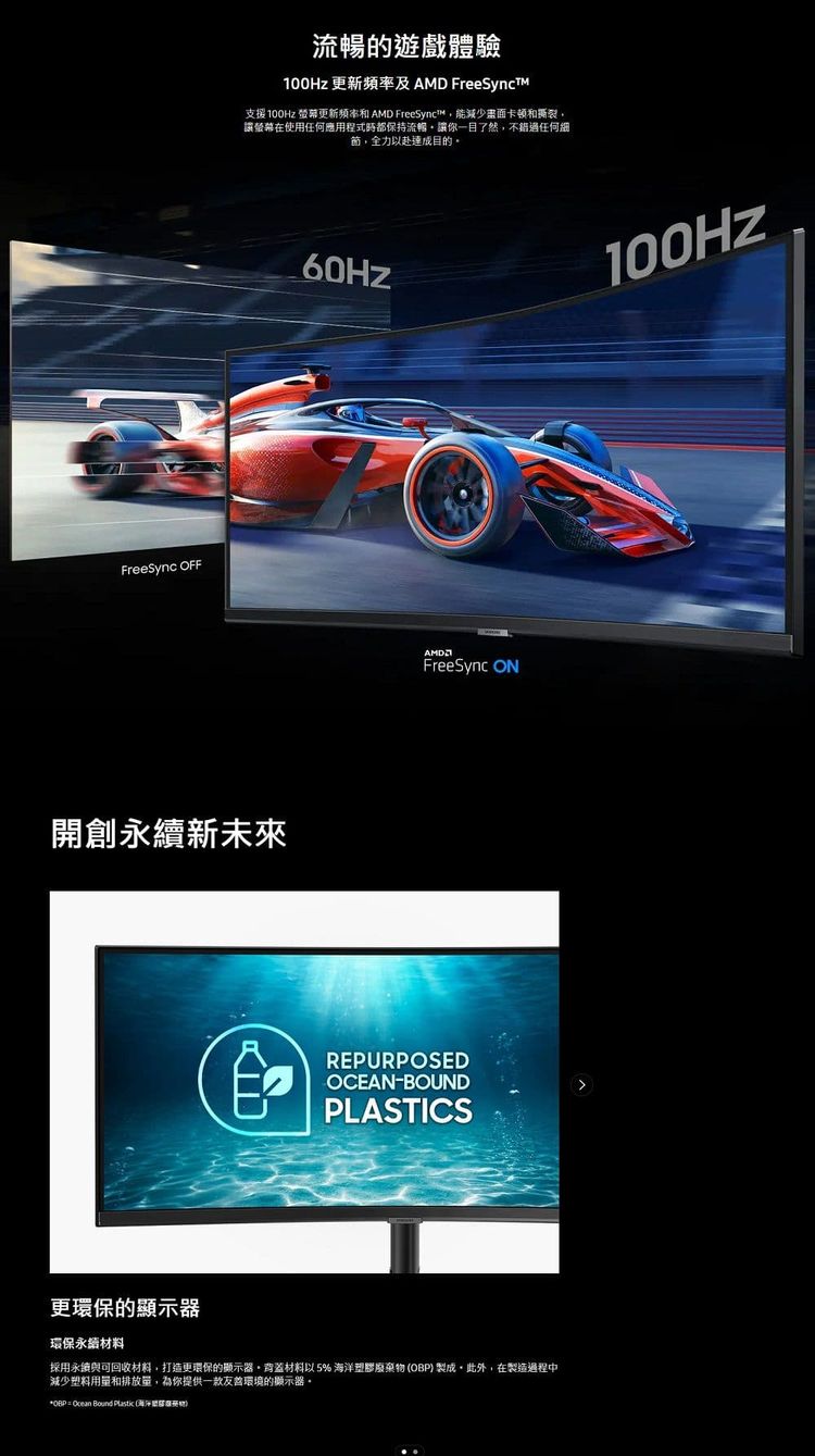 FreeSync 流暢的遊戲體驗 更新頻率及AMD FreeSynct支援100Hz 螢幕更新 AMD FreeSync能減少畫面卡頓和撕裂讓螢幕在使用任何應用程式都保持流暢讓你一目了然不錯過任何細節,全力以赴目的開創新未來FreeSync REPURPOSEDOCEAN-BOUNDPLASTICS更環保的顯示器環保永續材料採用永續與可回收材料,打造更環保的顯示器材料以 5% 海洋塑膠廢棄OBP 製成,此外,在製造過程中減少塑料用量和排放量,為你提供一款友善環境的顯示器。*OBP =  Bound Plastic (物)100Hz