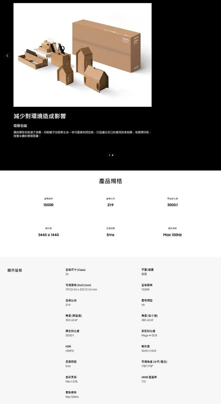 減少對環境造成影響環保包装藉由環保包裝減少浪費同時賦予包裝新命你可重複利包裝打造適合自己的實用居家裝飾,或選擇回收,落實的環境產品規格比例用生1000R21930001344014405s顯示尺寸 Class34曲面可視 xV) (mm)797.22 (H) x 333.72 (V)mm螢幕比例21:9螢幕曲1000R面板類型VA亮度(典型值)350cdm亮度(最小值)280 cd/m原生對比度3000:1動態對比度Mega  DCRHDRHDR10解析度3440x1440Max 100Hz反應時間5ms可視角度(水平/垂直)178/178色彩支援Max1.07BSRGB 更新频率(Max100Hz